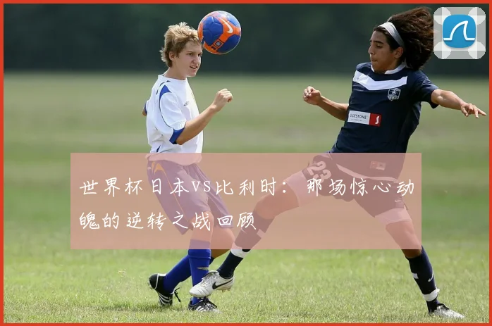 世界杯日本vs比利时：那场惊心动魄的逆转之战回顾