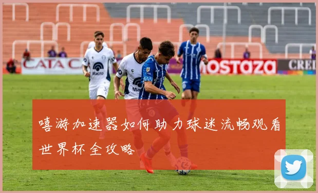 嘻游加速器如何助力球迷流畅观看世界杯全攻略