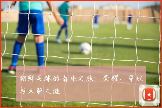 朝鲜足球的南非之旅:荣耀、争议与未解之谜