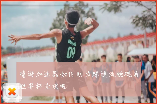嘻游加速器如何助力球迷流畅观看世界杯全攻略