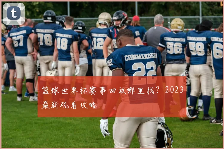 篮球世界杯赛事回放哪里找？2023最新观看攻略