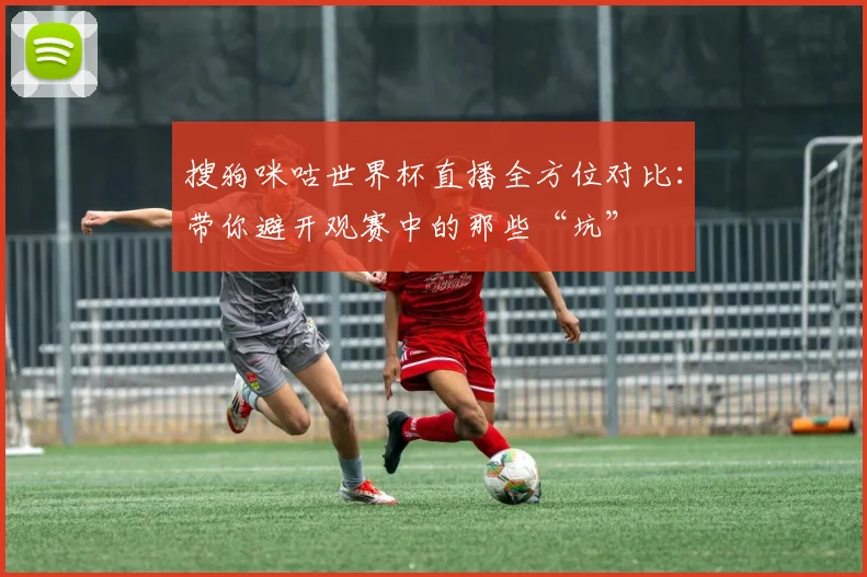 搜狗咪咕世界杯直播全方位对比：带你避开观赛中的那些“坑”