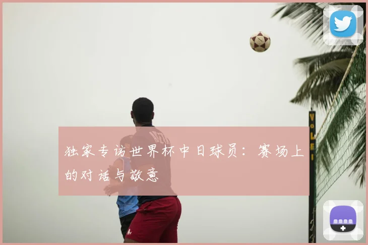 独家专访世界杯中日球员：赛场上的对话与敬意