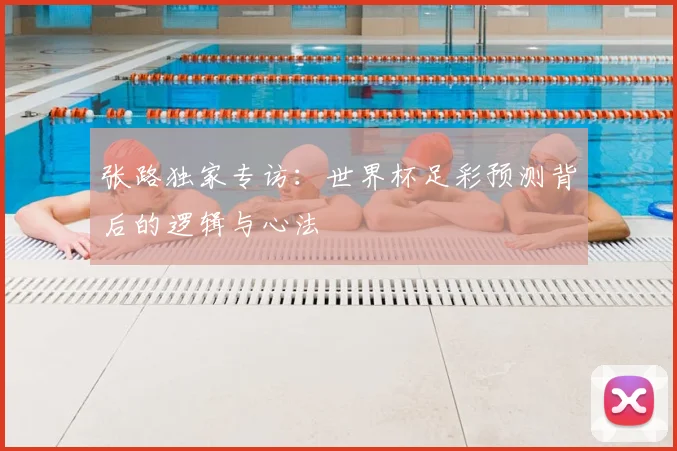 张路独家专访：世界杯足彩预测背后的逻辑与心法