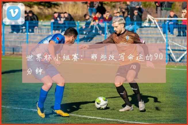 世界杯小组赛：那些改写命运的90分钟