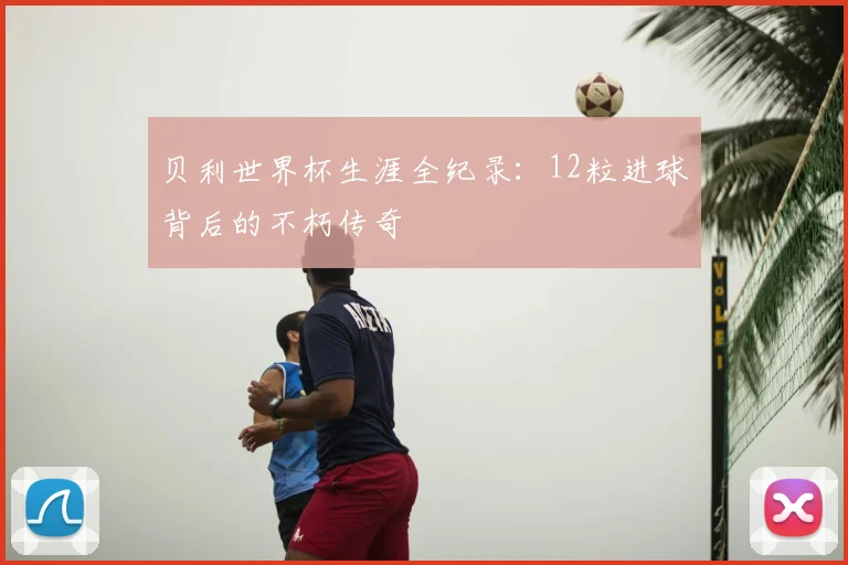 贝利世界杯生涯全纪录：12粒进球背后的不朽传奇