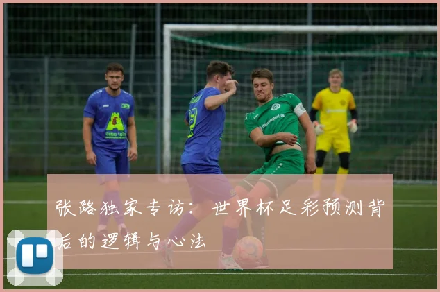 张路独家专访：世界杯足彩预测背后的逻辑与心法