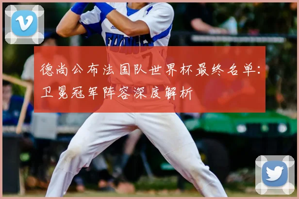 德尚公布法国队世界杯最终名单:卫冕冠军阵容深度解析