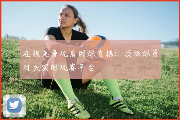 在线免费观看网球直播：顶级球员对决实时观赛平台