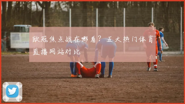 欧冠焦点战在哪看？五大热门体育直播网站对比