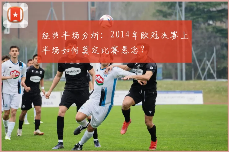 经典半场分析：2014年欧冠决赛上半场如何奠定比赛悬念？