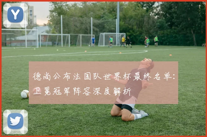 德尚公布法国队世界杯最终名单：卫冕冠军阵容深度解析