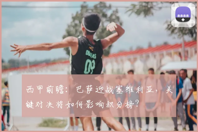 西甲前瞻：巴萨迎战塞维利亚，关键对决将如何影响积分榜？